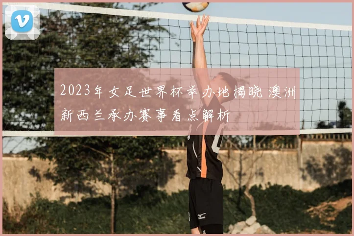 2023年女足世界杯举办地揭晓 澳洲新西兰承办赛事看点解析